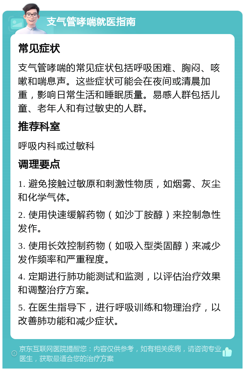 支气管哮喘就医指南 常见症状 支气管哮喘的常见症状包括呼吸困难、胸闷、咳嗽和喘息声。这些症状可能会在夜间或清晨加重，影响日常生活和睡眠质量。易感人群包括儿童、老年人和有过敏史的人群。 推荐科室 呼吸内科或过敏科 调理要点 1. 避免接触过敏原和刺激性物质，如烟雾、灰尘和化学气体。 2. 使用快速缓解药物（如沙丁胺醇）来控制急性发作。 3. 使用长效控制药物（如吸入型类固醇）来减少发作频率和严重程度。 4. 定期进行肺功能测试和监测，以评估治疗效果和调整治疗方案。 5. 在医生指导下，进行呼吸训练和物理治疗，以改善肺功能和减少症状。