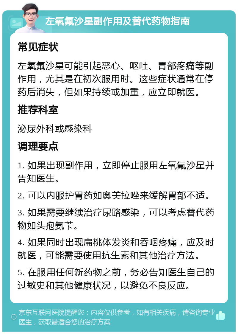 左氧氟沙星副作用及替代药物指南 常见症状 左氧氟沙星可能引起恶心、呕吐、胃部疼痛等副作用，尤其是在初次服用时。这些症状通常在停药后消失，但如果持续或加重，应立即就医。 推荐科室 泌尿外科或感染科 调理要点 1. 如果出现副作用，立即停止服用左氧氟沙星并告知医生。 2. 可以内服护胃药如奥美拉唑来缓解胃部不适。 3. 如果需要继续治疗尿路感染，可以考虑替代药物如头孢氨苄。 4. 如果同时出现扁桃体发炎和吞咽疼痛，应及时就医，可能需要使用抗生素和其他治疗方法。 5. 在服用任何新药物之前，务必告知医生自己的过敏史和其他健康状况，以避免不良反应。