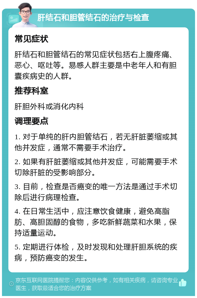 肝结石和胆管结石的治疗与检查 常见症状 肝结石和胆管结石的常见症状包括右上腹疼痛、恶心、呕吐等。易感人群主要是中老年人和有胆囊疾病史的人群。 推荐科室 肝胆外科或消化内科 调理要点 1. 对于单纯的肝内胆管结石，若无肝脏萎缩或其他并发症，通常不需要手术治疗。 2. 如果有肝脏萎缩或其他并发症，可能需要手术切除肝脏的受影响部分。 3. 目前，检查是否癌变的唯一方法是通过手术切除后进行病理检查。 4. 在日常生活中，应注意饮食健康，避免高脂肪、高胆固醇的食物，多吃新鲜蔬菜和水果，保持适量运动。 5. 定期进行体检，及时发现和处理肝胆系统的疾病，预防癌变的发生。