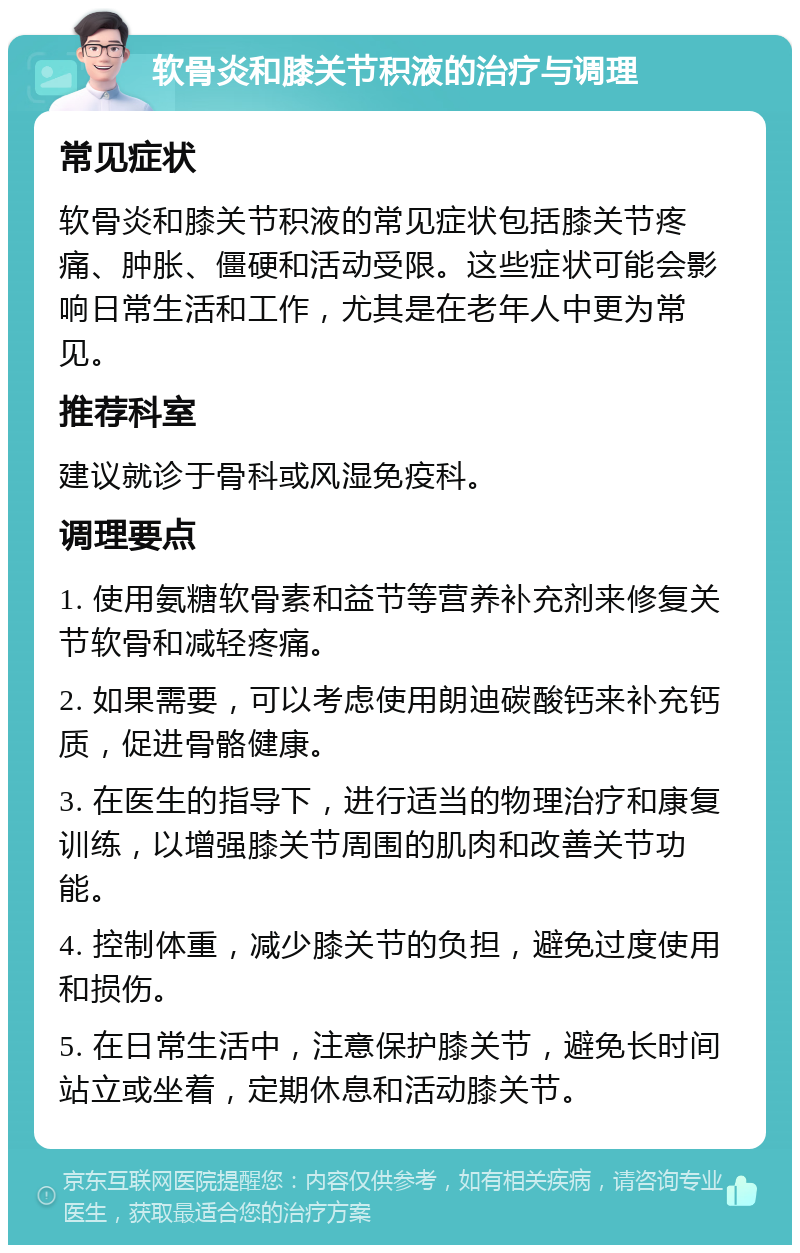 软骨炎和膝关节积液的治疗与调理 常见症状 软骨炎和膝关节积液的常见症状包括膝关节疼痛、肿胀、僵硬和活动受限。这些症状可能会影响日常生活和工作，尤其是在老年人中更为常见。 推荐科室 建议就诊于骨科或风湿免疫科。 调理要点 1. 使用氨糖软骨素和益节等营养补充剂来修复关节软骨和减轻疼痛。 2. 如果需要，可以考虑使用朗迪碳酸钙来补充钙质，促进骨骼健康。 3. 在医生的指导下，进行适当的物理治疗和康复训练，以增强膝关节周围的肌肉和改善关节功能。 4. 控制体重，减少膝关节的负担，避免过度使用和损伤。 5. 在日常生活中，注意保护膝关节，避免长时间站立或坐着，定期休息和活动膝关节。