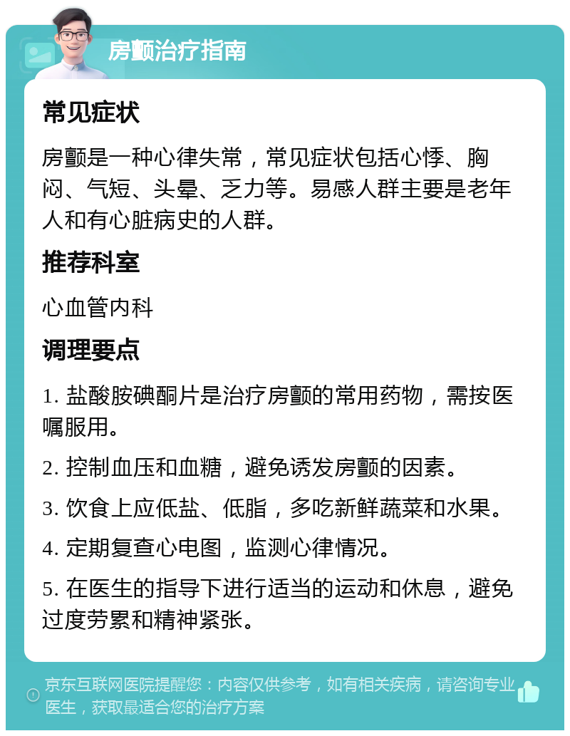 房颤治疗指南 常见症状 房颤是一种心律失常，常见症状包括心悸、胸闷、气短、头晕、乏力等。易感人群主要是老年人和有心脏病史的人群。 推荐科室 心血管内科 调理要点 1. 盐酸胺碘酮片是治疗房颤的常用药物，需按医嘱服用。 2. 控制血压和血糖，避免诱发房颤的因素。 3. 饮食上应低盐、低脂，多吃新鲜蔬菜和水果。 4. 定期复查心电图，监测心律情况。 5. 在医生的指导下进行适当的运动和休息，避免过度劳累和精神紧张。