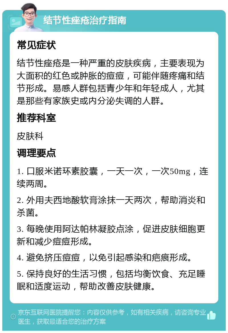 结节性痤疮治疗指南 常见症状 结节性痤疮是一种严重的皮肤疾病，主要表现为大面积的红色或肿胀的痘痘，可能伴随疼痛和结节形成。易感人群包括青少年和年轻成人，尤其是那些有家族史或内分泌失调的人群。 推荐科室 皮肤科 调理要点 1. 口服米诺环素胶囊，一天一次，一次50mg，连续两周。 2. 外用夫西地酸软膏涂抹一天两次，帮助消炎和杀菌。 3. 每晚使用阿达帕林凝胶点涂，促进皮肤细胞更新和减少痘痘形成。 4. 避免挤压痘痘，以免引起感染和疤痕形成。 5. 保持良好的生活习惯，包括均衡饮食、充足睡眠和适度运动，帮助改善皮肤健康。