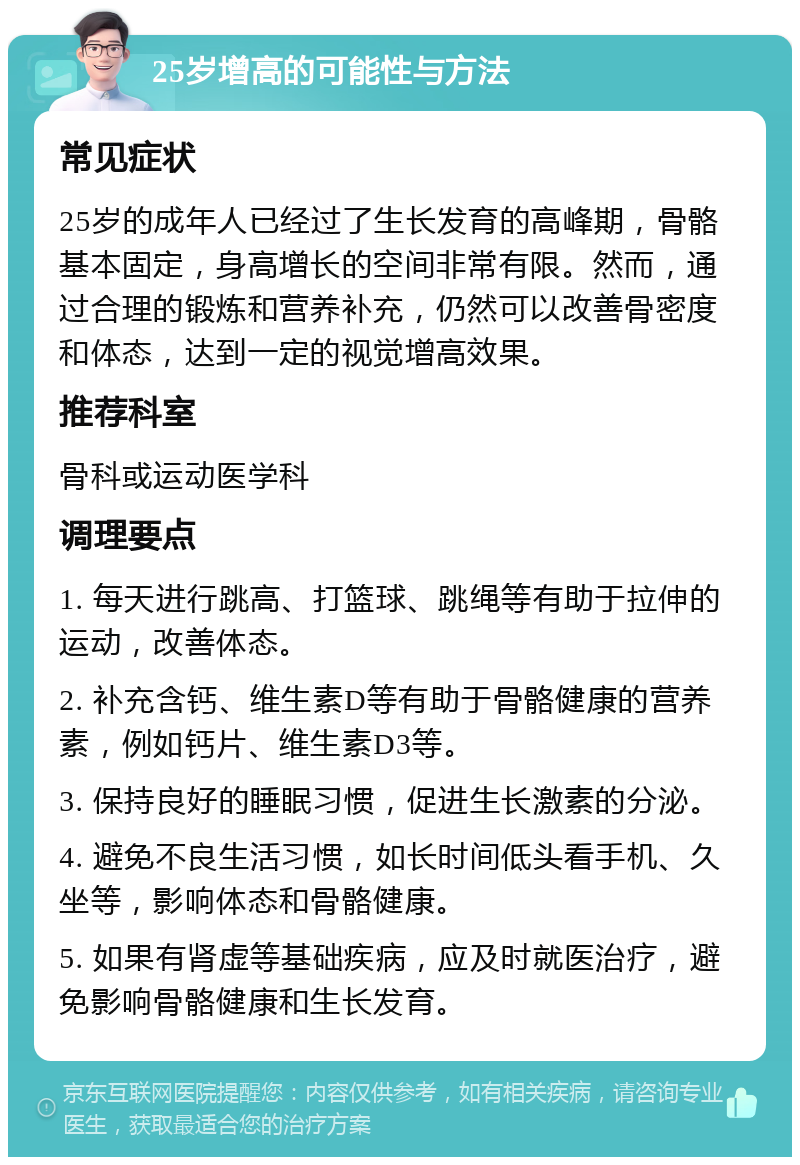 25岁增高的可能性与方法 常见症状 25岁的成年人已经过了生长发育的高峰期，骨骼基本固定，身高增长的空间非常有限。然而，通过合理的锻炼和营养补充，仍然可以改善骨密度和体态，达到一定的视觉增高效果。 推荐科室 骨科或运动医学科 调理要点 1. 每天进行跳高、打篮球、跳绳等有助于拉伸的运动，改善体态。 2. 补充含钙、维生素D等有助于骨骼健康的营养素，例如钙片、维生素D3等。 3. 保持良好的睡眠习惯，促进生长激素的分泌。 4. 避免不良生活习惯，如长时间低头看手机、久坐等，影响体态和骨骼健康。 5. 如果有肾虚等基础疾病，应及时就医治疗，避免影响骨骼健康和生长发育。