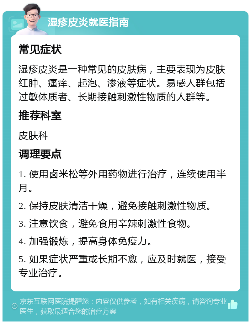 湿疹皮炎就医指南 常见症状 湿疹皮炎是一种常见的皮肤病，主要表现为皮肤红肿、瘙痒、起泡、渗液等症状。易感人群包括过敏体质者、长期接触刺激性物质的人群等。 推荐科室 皮肤科 调理要点 1. 使用卤米松等外用药物进行治疗，连续使用半月。 2. 保持皮肤清洁干燥，避免接触刺激性物质。 3. 注意饮食，避免食用辛辣刺激性食物。 4. 加强锻炼，提高身体免疫力。 5. 如果症状严重或长期不愈，应及时就医，接受专业治疗。