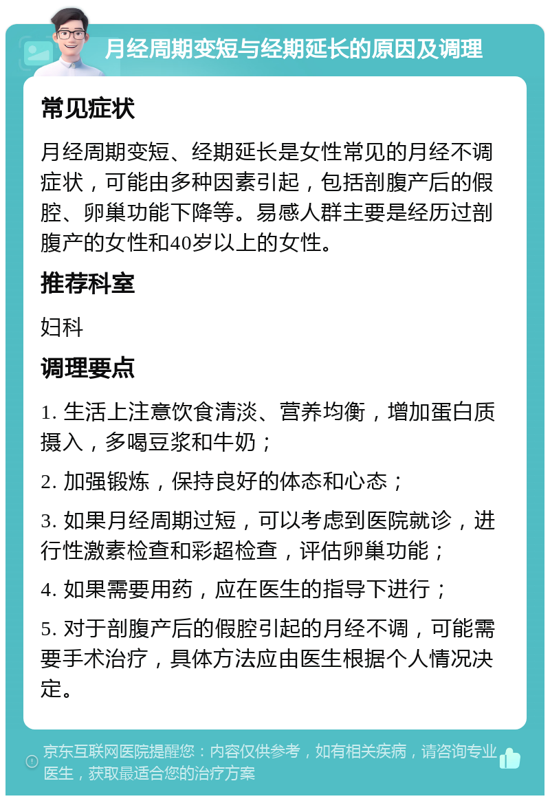 月经周期变短与经期延长的原因及调理 常见症状 月经周期变短、经期延长是女性常见的月经不调症状，可能由多种因素引起，包括剖腹产后的假腔、卵巢功能下降等。易感人群主要是经历过剖腹产的女性和40岁以上的女性。 推荐科室 妇科 调理要点 1. 生活上注意饮食清淡、营养均衡，增加蛋白质摄入，多喝豆浆和牛奶； 2. 加强锻炼，保持良好的体态和心态； 3. 如果月经周期过短，可以考虑到医院就诊，进行性激素检查和彩超检查，评估卵巢功能； 4. 如果需要用药，应在医生的指导下进行； 5. 对于剖腹产后的假腔引起的月经不调，可能需要手术治疗，具体方法应由医生根据个人情况决定。