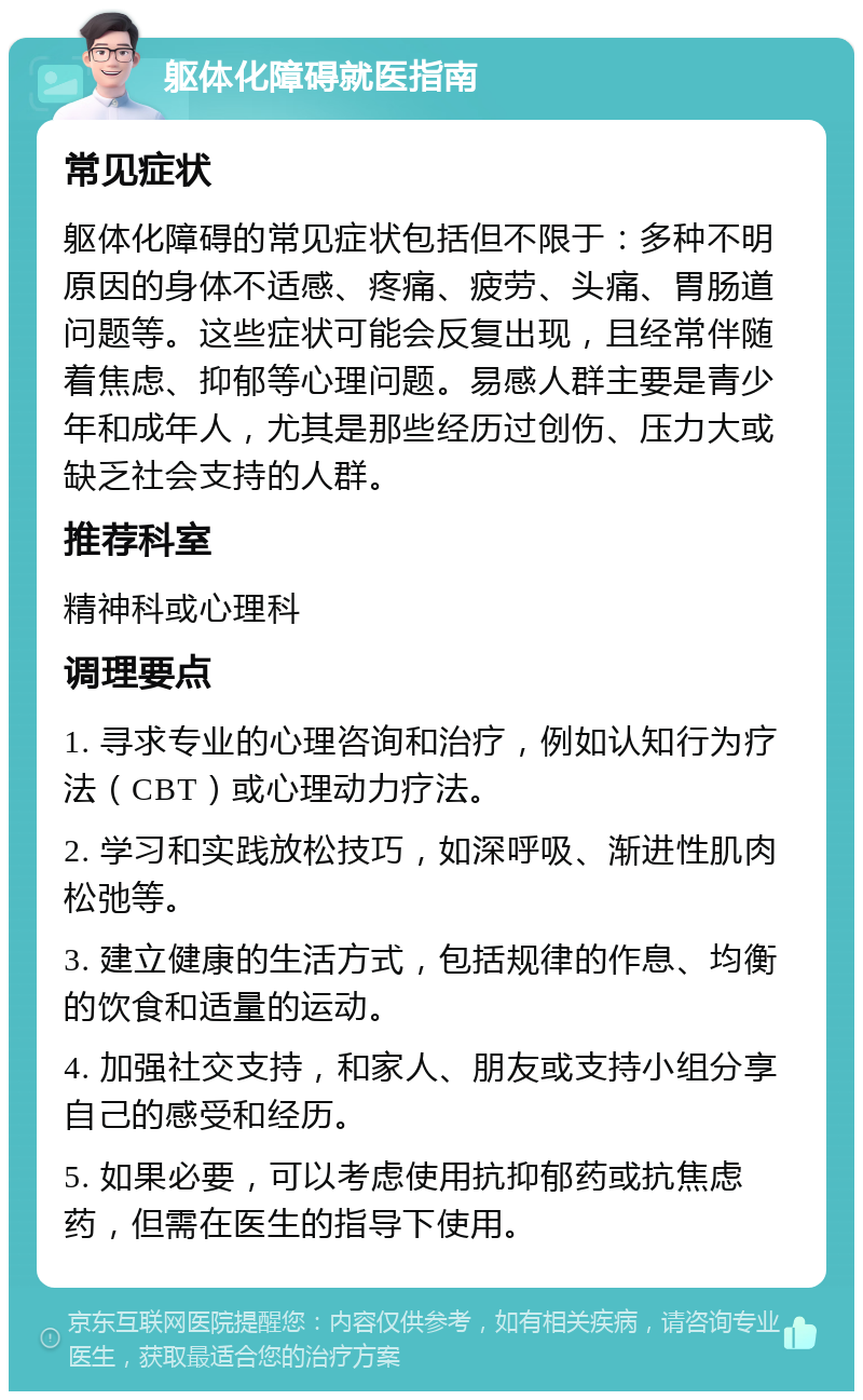 躯体化障碍就医指南 常见症状 躯体化障碍的常见症状包括但不限于：多种不明原因的身体不适感、疼痛、疲劳、头痛、胃肠道问题等。这些症状可能会反复出现，且经常伴随着焦虑、抑郁等心理问题。易感人群主要是青少年和成年人，尤其是那些经历过创伤、压力大或缺乏社会支持的人群。 推荐科室 精神科或心理科 调理要点 1. 寻求专业的心理咨询和治疗，例如认知行为疗法（CBT）或心理动力疗法。 2. 学习和实践放松技巧，如深呼吸、渐进性肌肉松弛等。 3. 建立健康的生活方式，包括规律的作息、均衡的饮食和适量的运动。 4. 加强社交支持，和家人、朋友或支持小组分享自己的感受和经历。 5. 如果必要，可以考虑使用抗抑郁药或抗焦虑药，但需在医生的指导下使用。