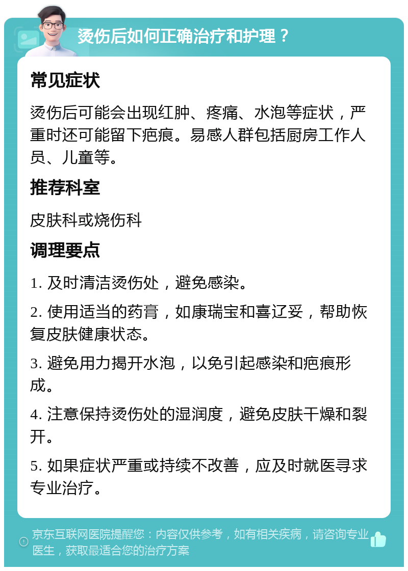 烫伤后如何正确治疗和护理？ 常见症状 烫伤后可能会出现红肿、疼痛、水泡等症状，严重时还可能留下疤痕。易感人群包括厨房工作人员、儿童等。 推荐科室 皮肤科或烧伤科 调理要点 1. 及时清洁烫伤处，避免感染。 2. 使用适当的药膏，如康瑞宝和喜辽妥，帮助恢复皮肤健康状态。 3. 避免用力揭开水泡，以免引起感染和疤痕形成。 4. 注意保持烫伤处的湿润度，避免皮肤干燥和裂开。 5. 如果症状严重或持续不改善，应及时就医寻求专业治疗。