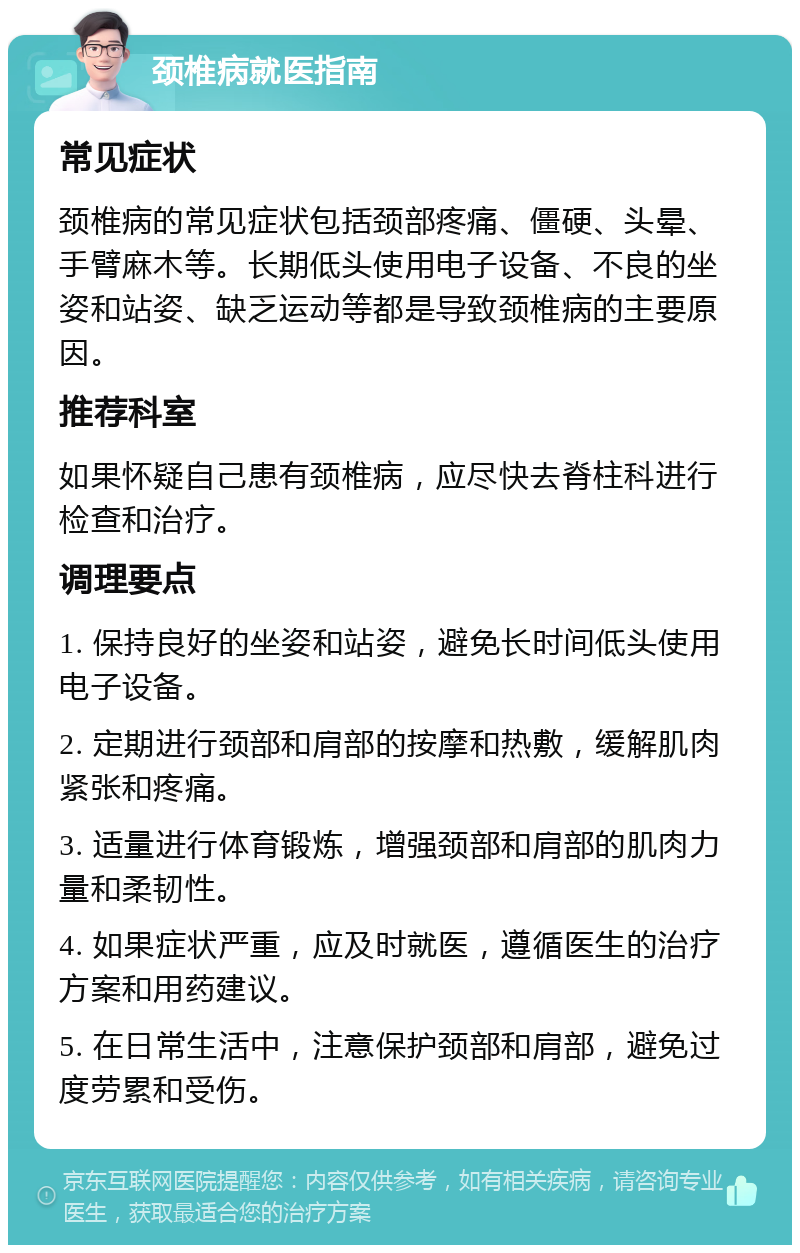 颈椎病就医指南 常见症状 颈椎病的常见症状包括颈部疼痛、僵硬、头晕、手臂麻木等。长期低头使用电子设备、不良的坐姿和站姿、缺乏运动等都是导致颈椎病的主要原因。 推荐科室 如果怀疑自己患有颈椎病，应尽快去脊柱科进行检查和治疗。 调理要点 1. 保持良好的坐姿和站姿，避免长时间低头使用电子设备。 2. 定期进行颈部和肩部的按摩和热敷，缓解肌肉紧张和疼痛。 3. 适量进行体育锻炼，增强颈部和肩部的肌肉力量和柔韧性。 4. 如果症状严重，应及时就医，遵循医生的治疗方案和用药建议。 5. 在日常生活中，注意保护颈部和肩部，避免过度劳累和受伤。