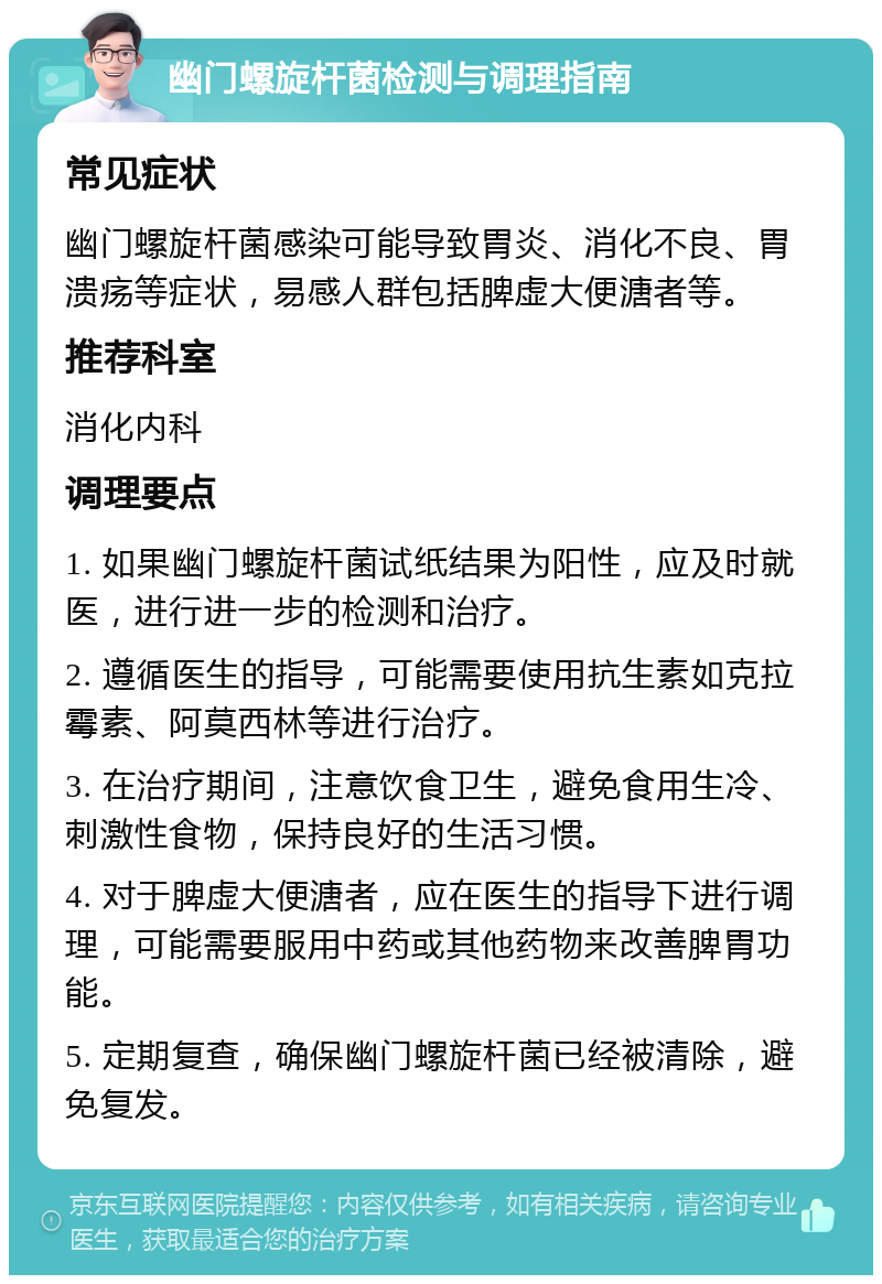 幽门螺旋杆菌检测与调理指南 常见症状 幽门螺旋杆菌感染可能导致胃炎、消化不良、胃溃疡等症状，易感人群包括脾虚大便溏者等。 推荐科室 消化内科 调理要点 1. 如果幽门螺旋杆菌试纸结果为阳性，应及时就医，进行进一步的检测和治疗。 2. 遵循医生的指导，可能需要使用抗生素如克拉霉素、阿莫西林等进行治疗。 3. 在治疗期间，注意饮食卫生，避免食用生冷、刺激性食物，保持良好的生活习惯。 4. 对于脾虚大便溏者，应在医生的指导下进行调理，可能需要服用中药或其他药物来改善脾胃功能。 5. 定期复查，确保幽门螺旋杆菌已经被清除，避免复发。