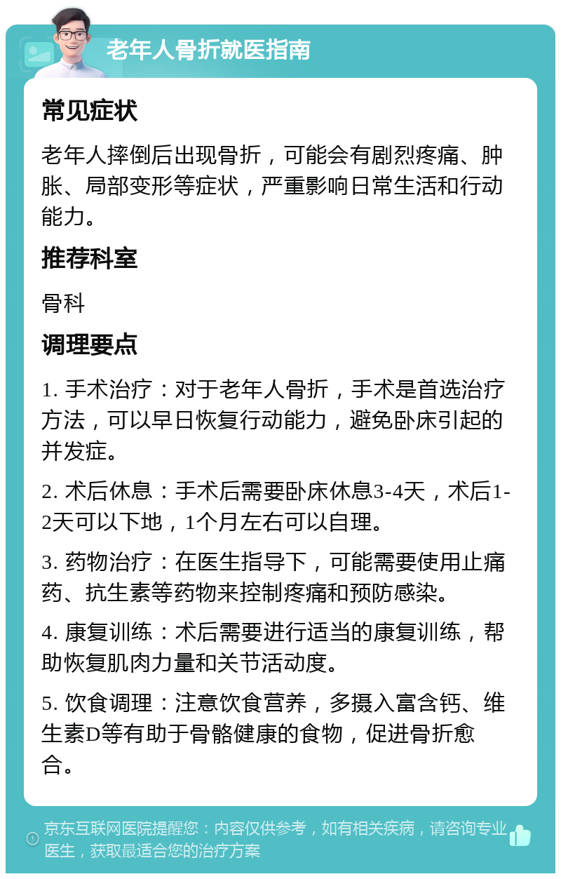 老年人骨折就医指南 常见症状 老年人摔倒后出现骨折，可能会有剧烈疼痛、肿胀、局部变形等症状，严重影响日常生活和行动能力。 推荐科室 骨科 调理要点 1. 手术治疗：对于老年人骨折，手术是首选治疗方法，可以早日恢复行动能力，避免卧床引起的并发症。 2. 术后休息：手术后需要卧床休息3-4天，术后1-2天可以下地，1个月左右可以自理。 3. 药物治疗：在医生指导下，可能需要使用止痛药、抗生素等药物来控制疼痛和预防感染。 4. 康复训练：术后需要进行适当的康复训练，帮助恢复肌肉力量和关节活动度。 5. 饮食调理：注意饮食营养，多摄入富含钙、维生素D等有助于骨骼健康的食物，促进骨折愈合。