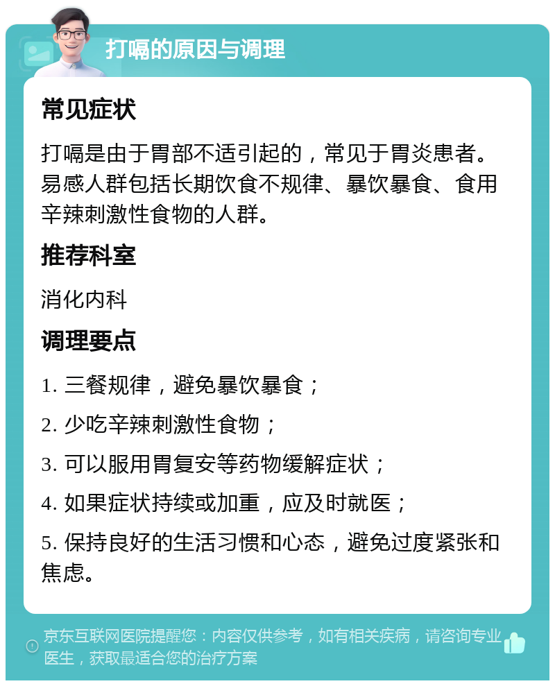 打嗝的原因与调理 常见症状 打嗝是由于胃部不适引起的，常见于胃炎患者。易感人群包括长期饮食不规律、暴饮暴食、食用辛辣刺激性食物的人群。 推荐科室 消化内科 调理要点 1. 三餐规律，避免暴饮暴食； 2. 少吃辛辣刺激性食物； 3. 可以服用胃复安等药物缓解症状； 4. 如果症状持续或加重，应及时就医； 5. 保持良好的生活习惯和心态，避免过度紧张和焦虑。