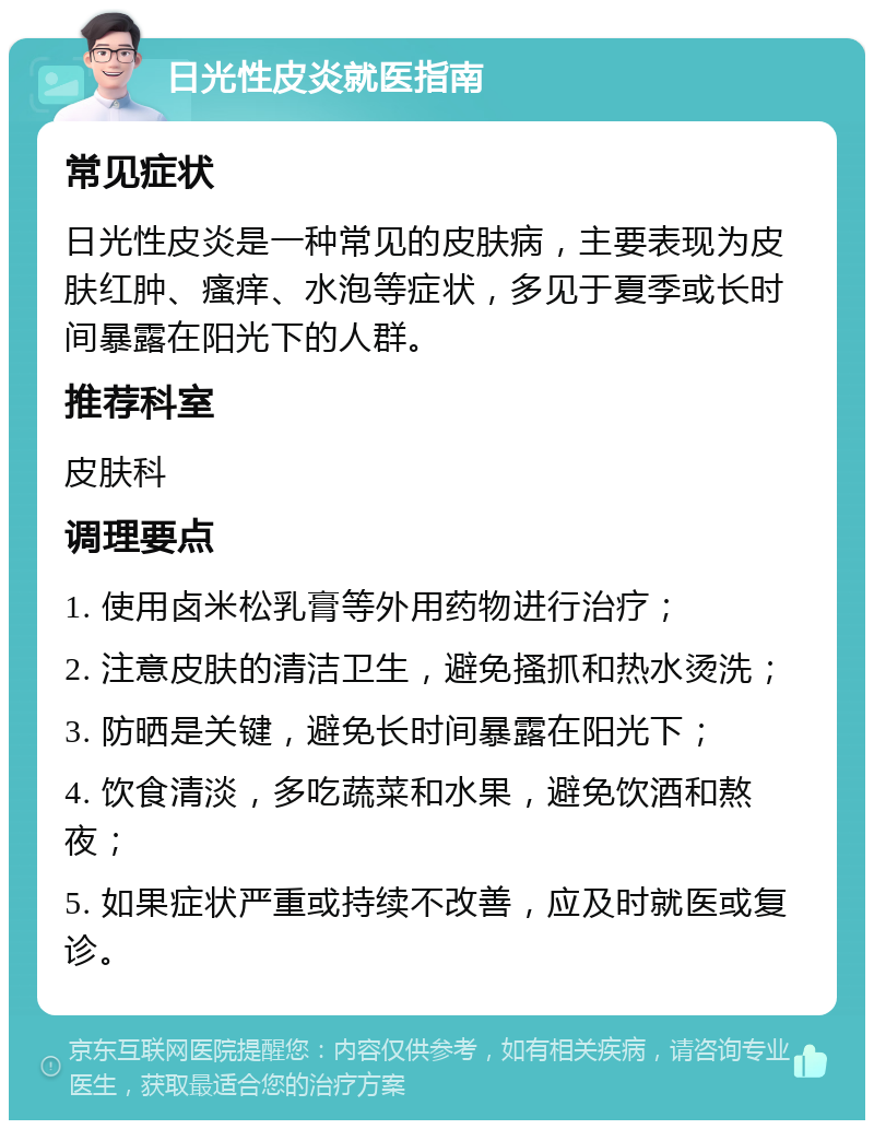 日光性皮炎就医指南 常见症状 日光性皮炎是一种常见的皮肤病，主要表现为皮肤红肿、瘙痒、水泡等症状，多见于夏季或长时间暴露在阳光下的人群。 推荐科室 皮肤科 调理要点 1. 使用卤米松乳膏等外用药物进行治疗； 2. 注意皮肤的清洁卫生，避免搔抓和热水烫洗； 3. 防晒是关键，避免长时间暴露在阳光下； 4. 饮食清淡，多吃蔬菜和水果，避免饮酒和熬夜； 5. 如果症状严重或持续不改善，应及时就医或复诊。