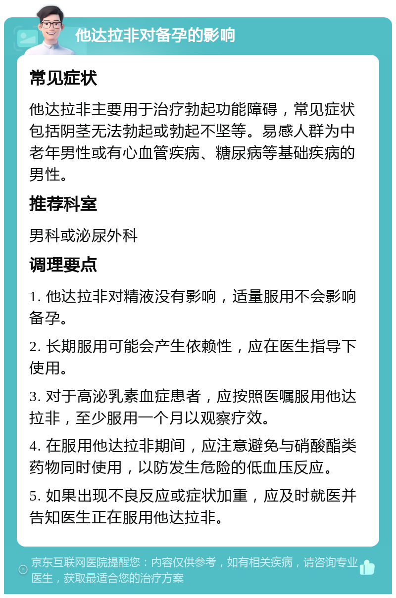 他达拉非对备孕的影响 常见症状 他达拉非主要用于治疗勃起功能障碍，常见症状包括阴茎无法勃起或勃起不坚等。易感人群为中老年男性或有心血管疾病、糖尿病等基础疾病的男性。 推荐科室 男科或泌尿外科 调理要点 1. 他达拉非对精液没有影响，适量服用不会影响备孕。 2. 长期服用可能会产生依赖性，应在医生指导下使用。 3. 对于高泌乳素血症患者，应按照医嘱服用他达拉非，至少服用一个月以观察疗效。 4. 在服用他达拉非期间，应注意避免与硝酸酯类药物同时使用，以防发生危险的低血压反应。 5. 如果出现不良反应或症状加重，应及时就医并告知医生正在服用他达拉非。