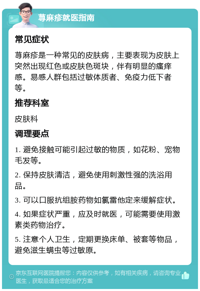 荨麻疹就医指南 常见症状 荨麻疹是一种常见的皮肤病，主要表现为皮肤上突然出现红色或皮肤色斑块，伴有明显的瘙痒感。易感人群包括过敏体质者、免疫力低下者等。 推荐科室 皮肤科 调理要点 1. 避免接触可能引起过敏的物质，如花粉、宠物毛发等。 2. 保持皮肤清洁，避免使用刺激性强的洗浴用品。 3. 可以口服抗组胺药物如氯雷他定来缓解症状。 4. 如果症状严重，应及时就医，可能需要使用激素类药物治疗。 5. 注意个人卫生，定期更换床单、被套等物品，避免滋生螨虫等过敏原。