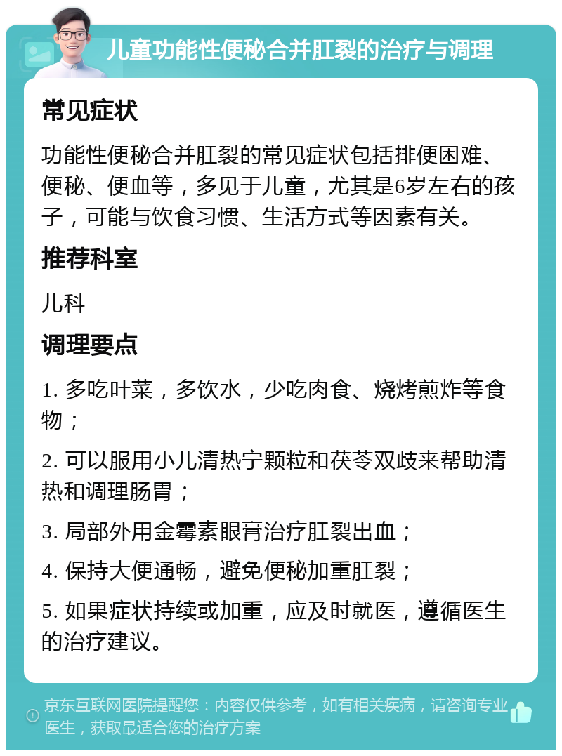 儿童功能性便秘合并肛裂的治疗与调理 常见症状 功能性便秘合并肛裂的常见症状包括排便困难、便秘、便血等，多见于儿童，尤其是6岁左右的孩子，可能与饮食习惯、生活方式等因素有关。 推荐科室 儿科 调理要点 1. 多吃叶菜，多饮水，少吃肉食、烧烤煎炸等食物； 2. 可以服用小儿清热宁颗粒和茯苓双歧来帮助清热和调理肠胃； 3. 局部外用金霉素眼膏治疗肛裂出血； 4. 保持大便通畅，避免便秘加重肛裂； 5. 如果症状持续或加重，应及时就医，遵循医生的治疗建议。