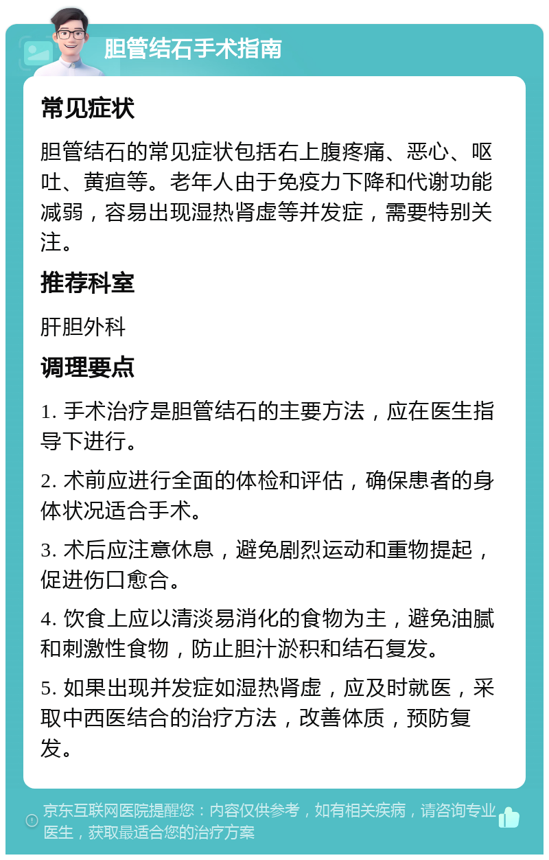 胆管结石手术指南 常见症状 胆管结石的常见症状包括右上腹疼痛、恶心、呕吐、黄疸等。老年人由于免疫力下降和代谢功能减弱，容易出现湿热肾虚等并发症，需要特别关注。 推荐科室 肝胆外科 调理要点 1. 手术治疗是胆管结石的主要方法，应在医生指导下进行。 2. 术前应进行全面的体检和评估，确保患者的身体状况适合手术。 3. 术后应注意休息，避免剧烈运动和重物提起，促进伤口愈合。 4. 饮食上应以清淡易消化的食物为主，避免油腻和刺激性食物，防止胆汁淤积和结石复发。 5. 如果出现并发症如湿热肾虚，应及时就医，采取中西医结合的治疗方法，改善体质，预防复发。