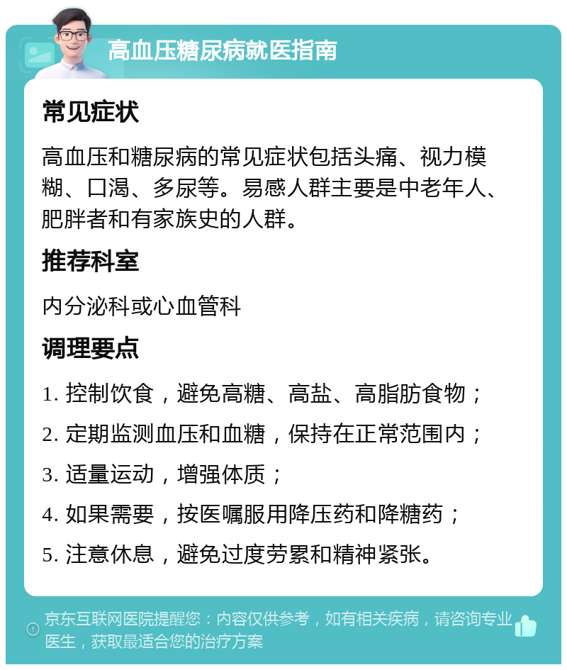 高血压糖尿病就医指南 常见症状 高血压和糖尿病的常见症状包括头痛、视力模糊、口渴、多尿等。易感人群主要是中老年人、肥胖者和有家族史的人群。 推荐科室 内分泌科或心血管科 调理要点 1. 控制饮食，避免高糖、高盐、高脂肪食物； 2. 定期监测血压和血糖，保持在正常范围内； 3. 适量运动，增强体质； 4. 如果需要，按医嘱服用降压药和降糖药； 5. 注意休息，避免过度劳累和精神紧张。