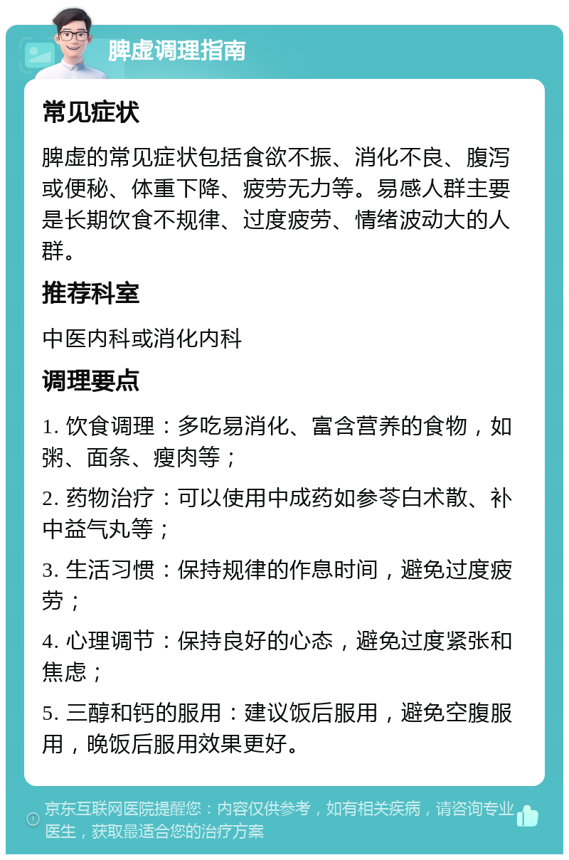 脾虚调理指南 常见症状 脾虚的常见症状包括食欲不振、消化不良、腹泻或便秘、体重下降、疲劳无力等。易感人群主要是长期饮食不规律、过度疲劳、情绪波动大的人群。 推荐科室 中医内科或消化内科 调理要点 1. 饮食调理：多吃易消化、富含营养的食物，如粥、面条、瘦肉等； 2. 药物治疗：可以使用中成药如参苓白术散、补中益气丸等； 3. 生活习惯：保持规律的作息时间，避免过度疲劳； 4. 心理调节：保持良好的心态，避免过度紧张和焦虑； 5. 三醇和钙的服用：建议饭后服用，避免空腹服用，晚饭后服用效果更好。