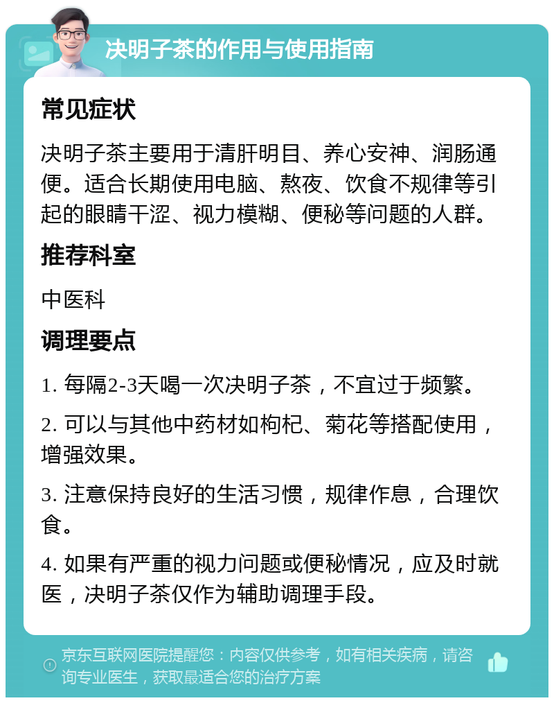 决明子茶的作用与使用指南 常见症状 决明子茶主要用于清肝明目、养心安神、润肠通便。适合长期使用电脑、熬夜、饮食不规律等引起的眼睛干涩、视力模糊、便秘等问题的人群。 推荐科室 中医科 调理要点 1. 每隔2-3天喝一次决明子茶，不宜过于频繁。 2. 可以与其他中药材如枸杞、菊花等搭配使用，增强效果。 3. 注意保持良好的生活习惯，规律作息，合理饮食。 4. 如果有严重的视力问题或便秘情况，应及时就医，决明子茶仅作为辅助调理手段。