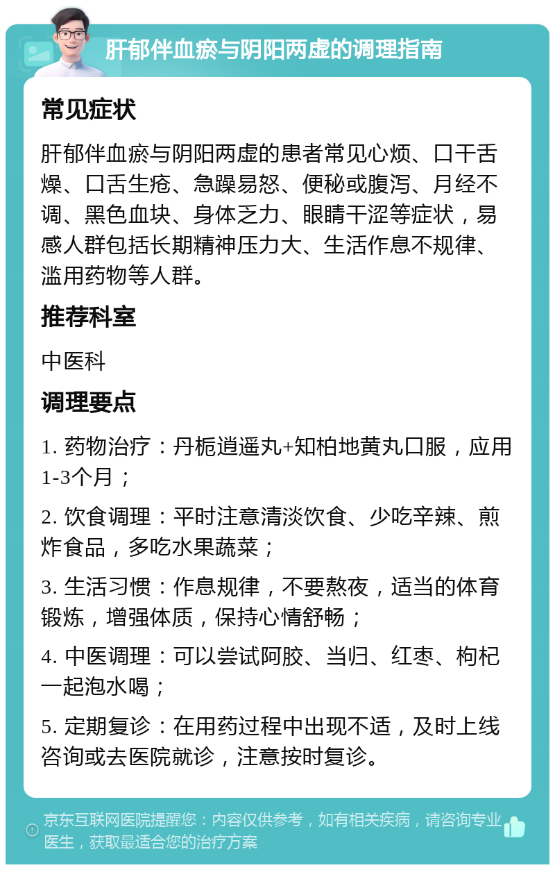 肝郁伴血瘀与阴阳两虚的调理指南 常见症状 肝郁伴血瘀与阴阳两虚的患者常见心烦、口干舌燥、口舌生疮、急躁易怒、便秘或腹泻、月经不调、黑色血块、身体乏力、眼睛干涩等症状，易感人群包括长期精神压力大、生活作息不规律、滥用药物等人群。 推荐科室 中医科 调理要点 1. 药物治疗：丹栀逍遥丸+知柏地黄丸口服，应用1-3个月； 2. 饮食调理：平时注意清淡饮食、少吃辛辣、煎炸食品，多吃水果蔬菜； 3. 生活习惯：作息规律，不要熬夜，适当的体育锻炼，增强体质，保持心情舒畅； 4. 中医调理：可以尝试阿胶、当归、红枣、枸杞一起泡水喝； 5. 定期复诊：在用药过程中出现不适，及时上线咨询或去医院就诊，注意按时复诊。