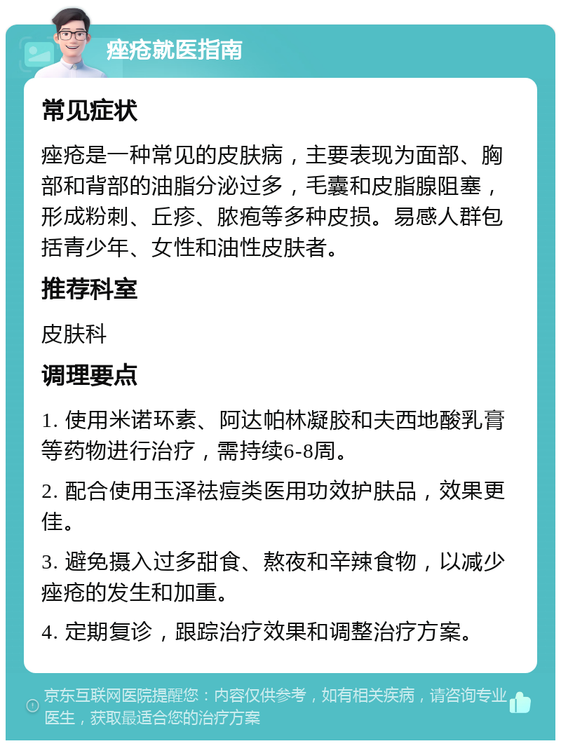 痤疮就医指南 常见症状 痤疮是一种常见的皮肤病，主要表现为面部、胸部和背部的油脂分泌过多，毛囊和皮脂腺阻塞，形成粉刺、丘疹、脓疱等多种皮损。易感人群包括青少年、女性和油性皮肤者。 推荐科室 皮肤科 调理要点 1. 使用米诺环素、阿达帕林凝胶和夫西地酸乳膏等药物进行治疗，需持续6-8周。 2. 配合使用玉泽祛痘类医用功效护肤品，效果更佳。 3. 避免摄入过多甜食、熬夜和辛辣食物，以减少痤疮的发生和加重。 4. 定期复诊，跟踪治疗效果和调整治疗方案。