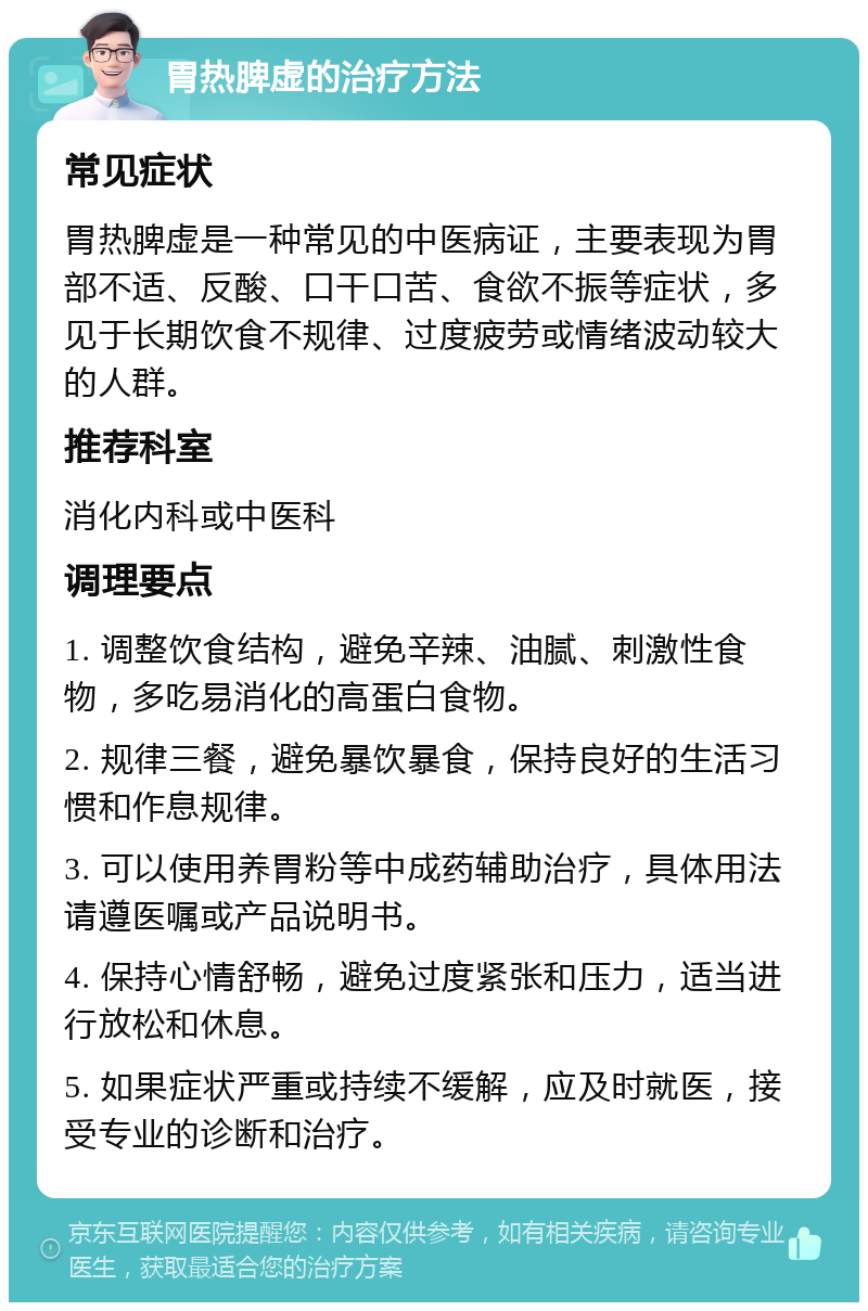 胃热脾虚的治疗方法 常见症状 胃热脾虚是一种常见的中医病证，主要表现为胃部不适、反酸、口干口苦、食欲不振等症状，多见于长期饮食不规律、过度疲劳或情绪波动较大的人群。 推荐科室 消化内科或中医科 调理要点 1. 调整饮食结构，避免辛辣、油腻、刺激性食物，多吃易消化的高蛋白食物。 2. 规律三餐，避免暴饮暴食，保持良好的生活习惯和作息规律。 3. 可以使用养胃粉等中成药辅助治疗，具体用法请遵医嘱或产品说明书。 4. 保持心情舒畅，避免过度紧张和压力，适当进行放松和休息。 5. 如果症状严重或持续不缓解，应及时就医，接受专业的诊断和治疗。