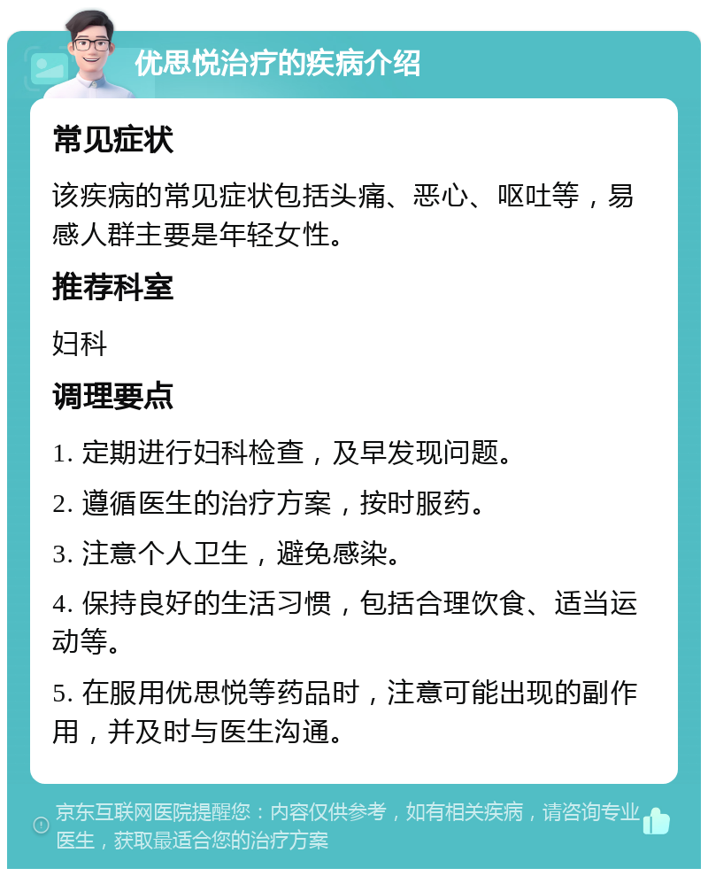 优思悦治疗的疾病介绍 常见症状 该疾病的常见症状包括头痛、恶心、呕吐等，易感人群主要是年轻女性。 推荐科室 妇科 调理要点 1. 定期进行妇科检查，及早发现问题。 2. 遵循医生的治疗方案，按时服药。 3. 注意个人卫生，避免感染。 4. 保持良好的生活习惯，包括合理饮食、适当运动等。 5. 在服用优思悦等药品时，注意可能出现的副作用，并及时与医生沟通。