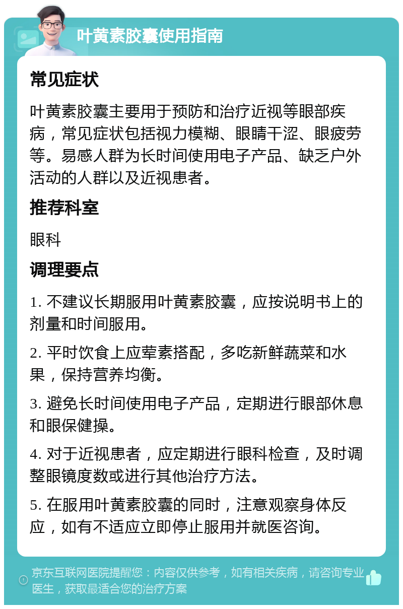 叶黄素胶囊使用指南 常见症状 叶黄素胶囊主要用于预防和治疗近视等眼部疾病，常见症状包括视力模糊、眼睛干涩、眼疲劳等。易感人群为长时间使用电子产品、缺乏户外活动的人群以及近视患者。 推荐科室 眼科 调理要点 1. 不建议长期服用叶黄素胶囊，应按说明书上的剂量和时间服用。 2. 平时饮食上应荤素搭配，多吃新鲜蔬菜和水果，保持营养均衡。 3. 避免长时间使用电子产品，定期进行眼部休息和眼保健操。 4. 对于近视患者，应定期进行眼科检查，及时调整眼镜度数或进行其他治疗方法。 5. 在服用叶黄素胶囊的同时，注意观察身体反应，如有不适应立即停止服用并就医咨询。