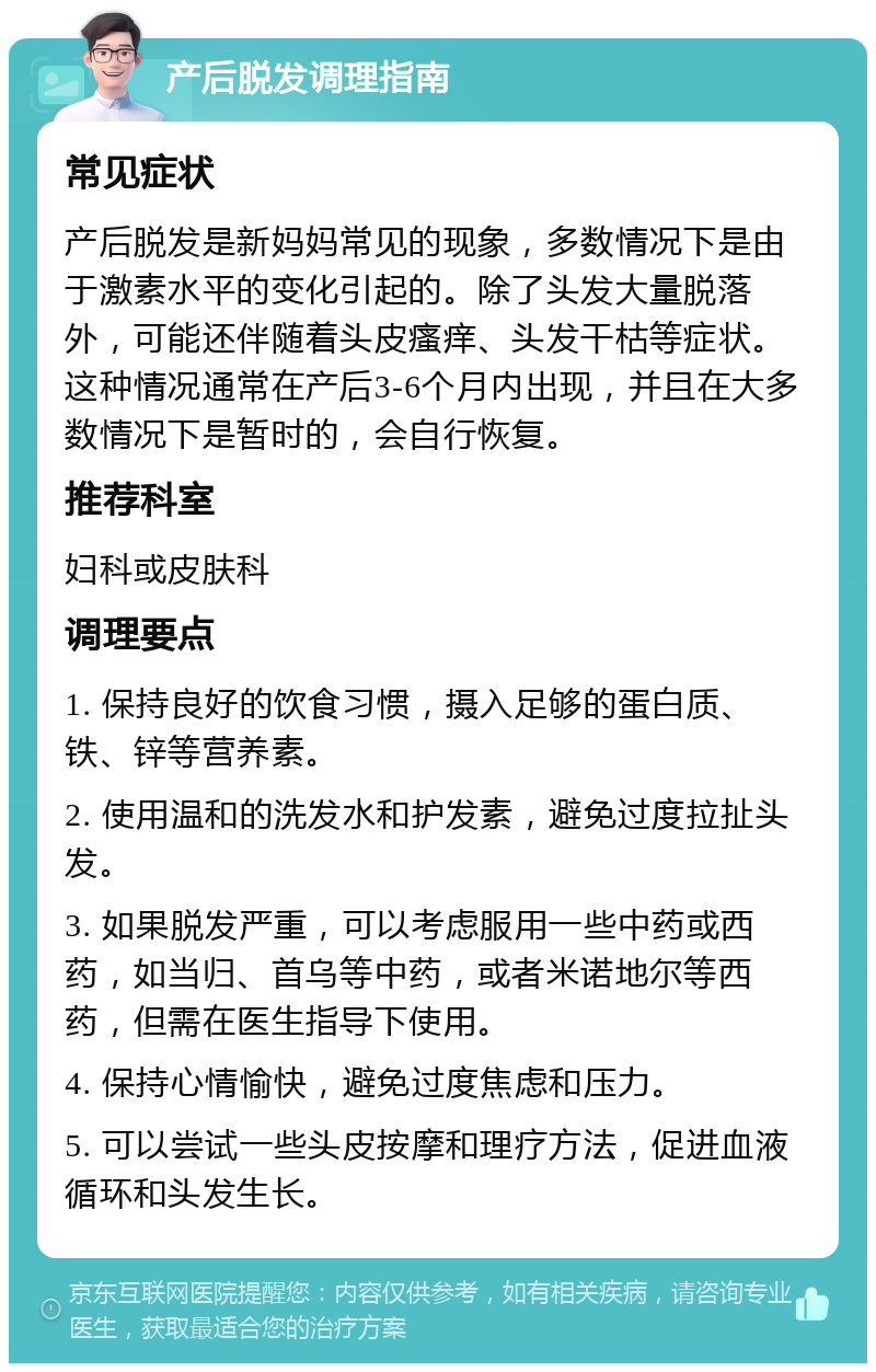 产后脱发调理指南 常见症状 产后脱发是新妈妈常见的现象，多数情况下是由于激素水平的变化引起的。除了头发大量脱落外，可能还伴随着头皮瘙痒、头发干枯等症状。这种情况通常在产后3-6个月内出现，并且在大多数情况下是暂时的，会自行恢复。 推荐科室 妇科或皮肤科 调理要点 1. 保持良好的饮食习惯，摄入足够的蛋白质、铁、锌等营养素。 2. 使用温和的洗发水和护发素，避免过度拉扯头发。 3. 如果脱发严重，可以考虑服用一些中药或西药，如当归、首乌等中药，或者米诺地尔等西药，但需在医生指导下使用。 4. 保持心情愉快，避免过度焦虑和压力。 5. 可以尝试一些头皮按摩和理疗方法，促进血液循环和头发生长。