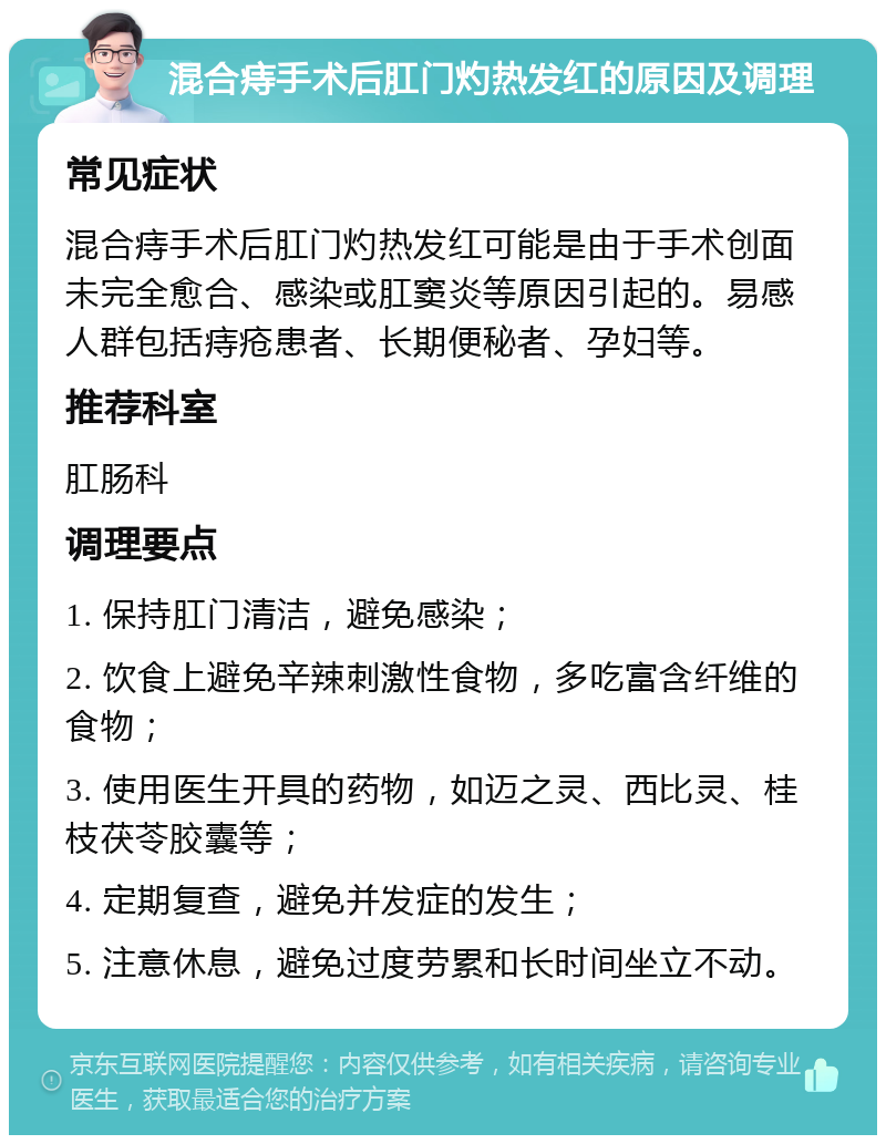 混合痔手术后肛门灼热发红的原因及调理 常见症状 混合痔手术后肛门灼热发红可能是由于手术创面未完全愈合、感染或肛窦炎等原因引起的。易感人群包括痔疮患者、长期便秘者、孕妇等。 推荐科室 肛肠科 调理要点 1. 保持肛门清洁，避免感染； 2. 饮食上避免辛辣刺激性食物，多吃富含纤维的食物； 3. 使用医生开具的药物，如迈之灵、西比灵、桂枝茯苓胶囊等； 4. 定期复查，避免并发症的发生； 5. 注意休息，避免过度劳累和长时间坐立不动。