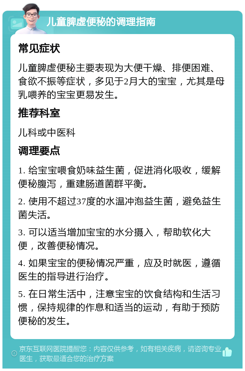 儿童脾虚便秘的调理指南 常见症状 儿童脾虚便秘主要表现为大便干燥、排便困难、食欲不振等症状，多见于2月大的宝宝，尤其是母乳喂养的宝宝更易发生。 推荐科室 儿科或中医科 调理要点 1. 给宝宝喂食奶味益生菌，促进消化吸收，缓解便秘腹泻，重建肠道菌群平衡。 2. 使用不超过37度的水温冲泡益生菌，避免益生菌失活。 3. 可以适当增加宝宝的水分摄入，帮助软化大便，改善便秘情况。 4. 如果宝宝的便秘情况严重，应及时就医，遵循医生的指导进行治疗。 5. 在日常生活中，注意宝宝的饮食结构和生活习惯，保持规律的作息和适当的运动，有助于预防便秘的发生。