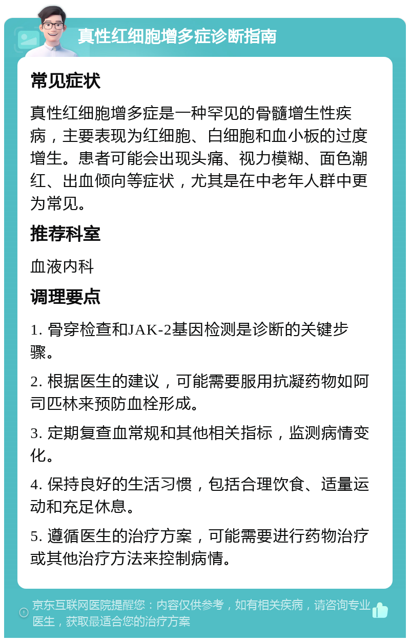 真性红细胞增多症诊断指南 常见症状 真性红细胞增多症是一种罕见的骨髓增生性疾病，主要表现为红细胞、白细胞和血小板的过度增生。患者可能会出现头痛、视力模糊、面色潮红、出血倾向等症状，尤其是在中老年人群中更为常见。 推荐科室 血液内科 调理要点 1. 骨穿检查和JAK-2基因检测是诊断的关键步骤。 2. 根据医生的建议，可能需要服用抗凝药物如阿司匹林来预防血栓形成。 3. 定期复查血常规和其他相关指标，监测病情变化。 4. 保持良好的生活习惯，包括合理饮食、适量运动和充足休息。 5. 遵循医生的治疗方案，可能需要进行药物治疗或其他治疗方法来控制病情。