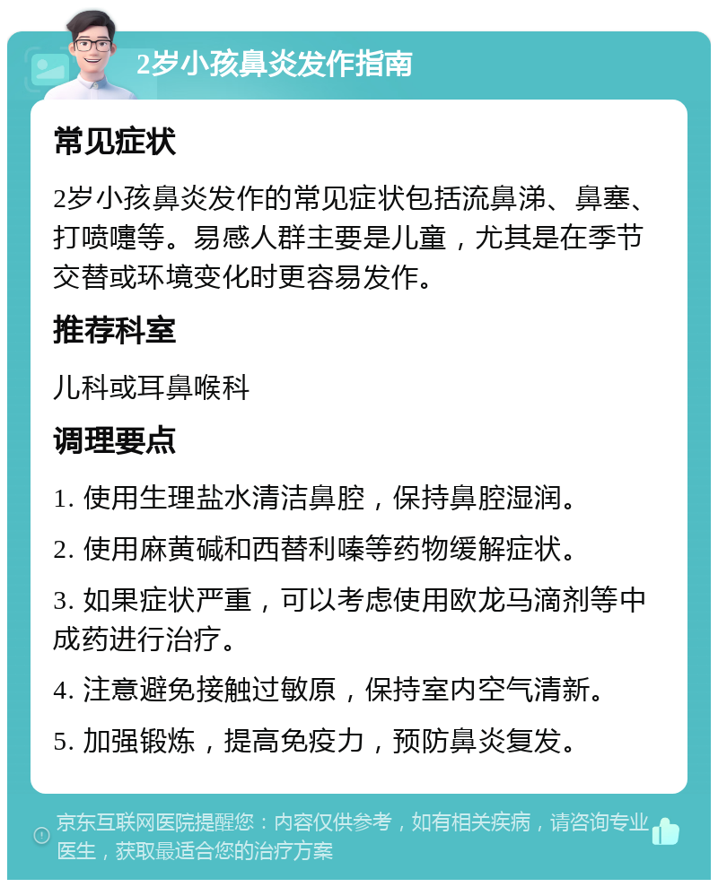 2岁小孩鼻炎发作指南 常见症状 2岁小孩鼻炎发作的常见症状包括流鼻涕、鼻塞、打喷嚏等。易感人群主要是儿童，尤其是在季节交替或环境变化时更容易发作。 推荐科室 儿科或耳鼻喉科 调理要点 1. 使用生理盐水清洁鼻腔，保持鼻腔湿润。 2. 使用麻黄碱和西替利嗪等药物缓解症状。 3. 如果症状严重，可以考虑使用欧龙马滴剂等中成药进行治疗。 4. 注意避免接触过敏原，保持室内空气清新。 5. 加强锻炼，提高免疫力，预防鼻炎复发。