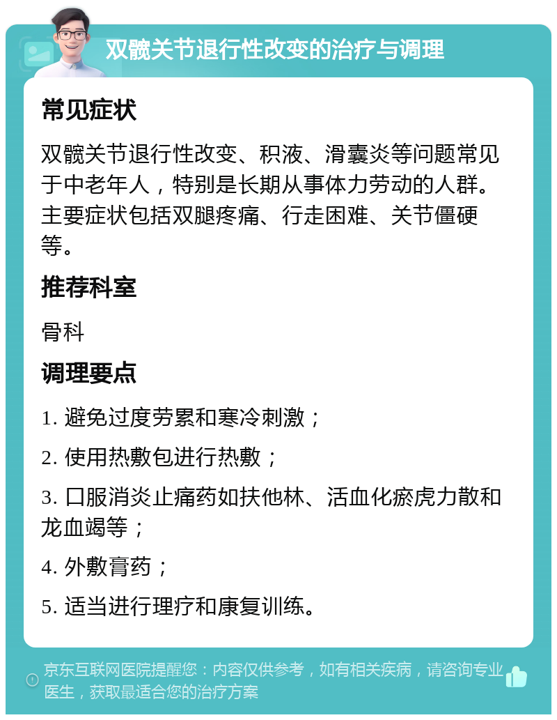 双髋关节退行性改变的治疗与调理 常见症状 双髋关节退行性改变、积液、滑囊炎等问题常见于中老年人，特别是长期从事体力劳动的人群。主要症状包括双腿疼痛、行走困难、关节僵硬等。 推荐科室 骨科 调理要点 1. 避免过度劳累和寒冷刺激； 2. 使用热敷包进行热敷； 3. 口服消炎止痛药如扶他林、活血化瘀虎力散和龙血竭等； 4. 外敷膏药； 5. 适当进行理疗和康复训练。