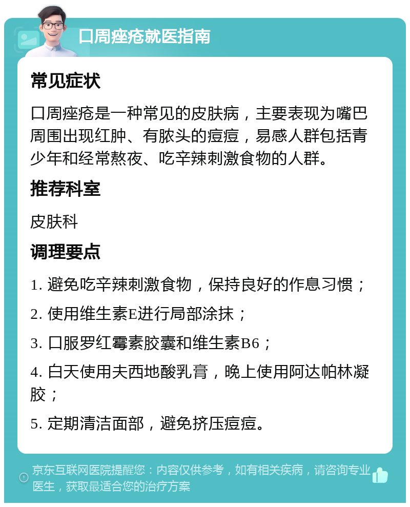 口周痤疮就医指南 常见症状 口周痤疮是一种常见的皮肤病，主要表现为嘴巴周围出现红肿、有脓头的痘痘，易感人群包括青少年和经常熬夜、吃辛辣刺激食物的人群。 推荐科室 皮肤科 调理要点 1. 避免吃辛辣刺激食物，保持良好的作息习惯； 2. 使用维生素E进行局部涂抹； 3. 口服罗红霉素胶囊和维生素B6； 4. 白天使用夫西地酸乳膏，晚上使用阿达帕林凝胶； 5. 定期清洁面部，避免挤压痘痘。