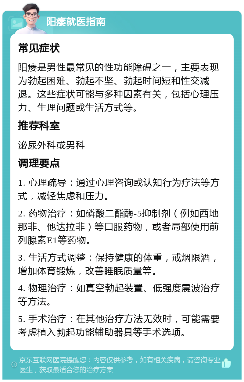 阳痿就医指南 常见症状 阳痿是男性最常见的性功能障碍之一，主要表现为勃起困难、勃起不坚、勃起时间短和性交减退。这些症状可能与多种因素有关，包括心理压力、生理问题或生活方式等。 推荐科室 泌尿外科或男科 调理要点 1. 心理疏导：通过心理咨询或认知行为疗法等方式，减轻焦虑和压力。 2. 药物治疗：如磷酸二酯酶-5抑制剂（例如西地那非、他达拉非）等口服药物，或者局部使用前列腺素E1等药物。 3. 生活方式调整：保持健康的体重，戒烟限酒，增加体育锻炼，改善睡眠质量等。 4. 物理治疗：如真空勃起装置、低强度震波治疗等方法。 5. 手术治疗：在其他治疗方法无效时，可能需要考虑植入勃起功能辅助器具等手术选项。