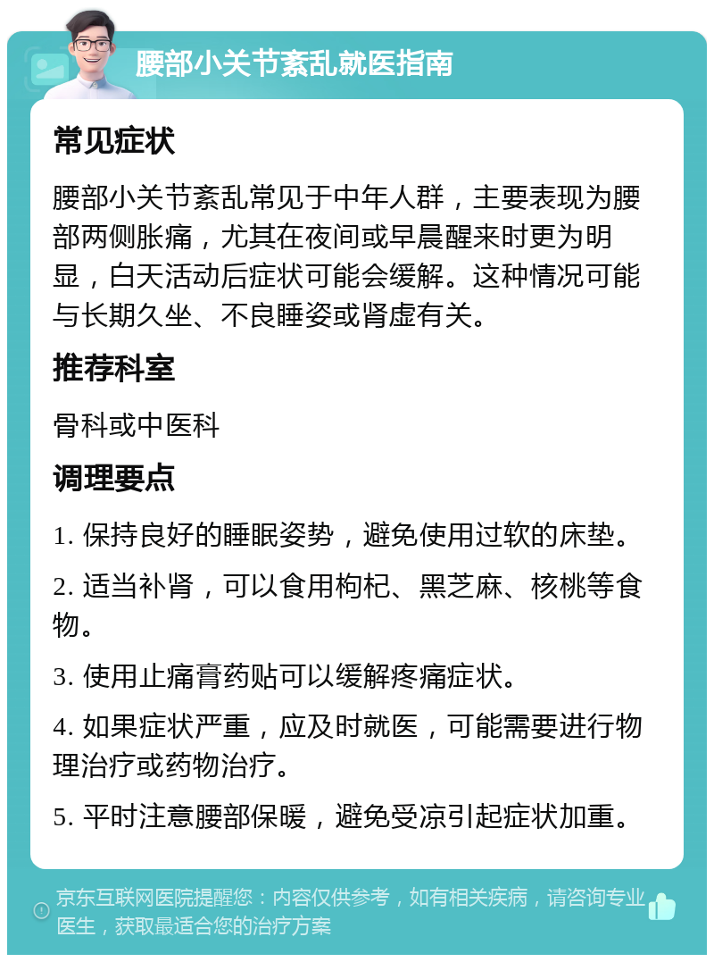 腰部小关节紊乱就医指南 常见症状 腰部小关节紊乱常见于中年人群，主要表现为腰部两侧胀痛，尤其在夜间或早晨醒来时更为明显，白天活动后症状可能会缓解。这种情况可能与长期久坐、不良睡姿或肾虚有关。 推荐科室 骨科或中医科 调理要点 1. 保持良好的睡眠姿势，避免使用过软的床垫。 2. 适当补肾，可以食用枸杞、黑芝麻、核桃等食物。 3. 使用止痛膏药贴可以缓解疼痛症状。 4. 如果症状严重，应及时就医，可能需要进行物理治疗或药物治疗。 5. 平时注意腰部保暖，避免受凉引起症状加重。