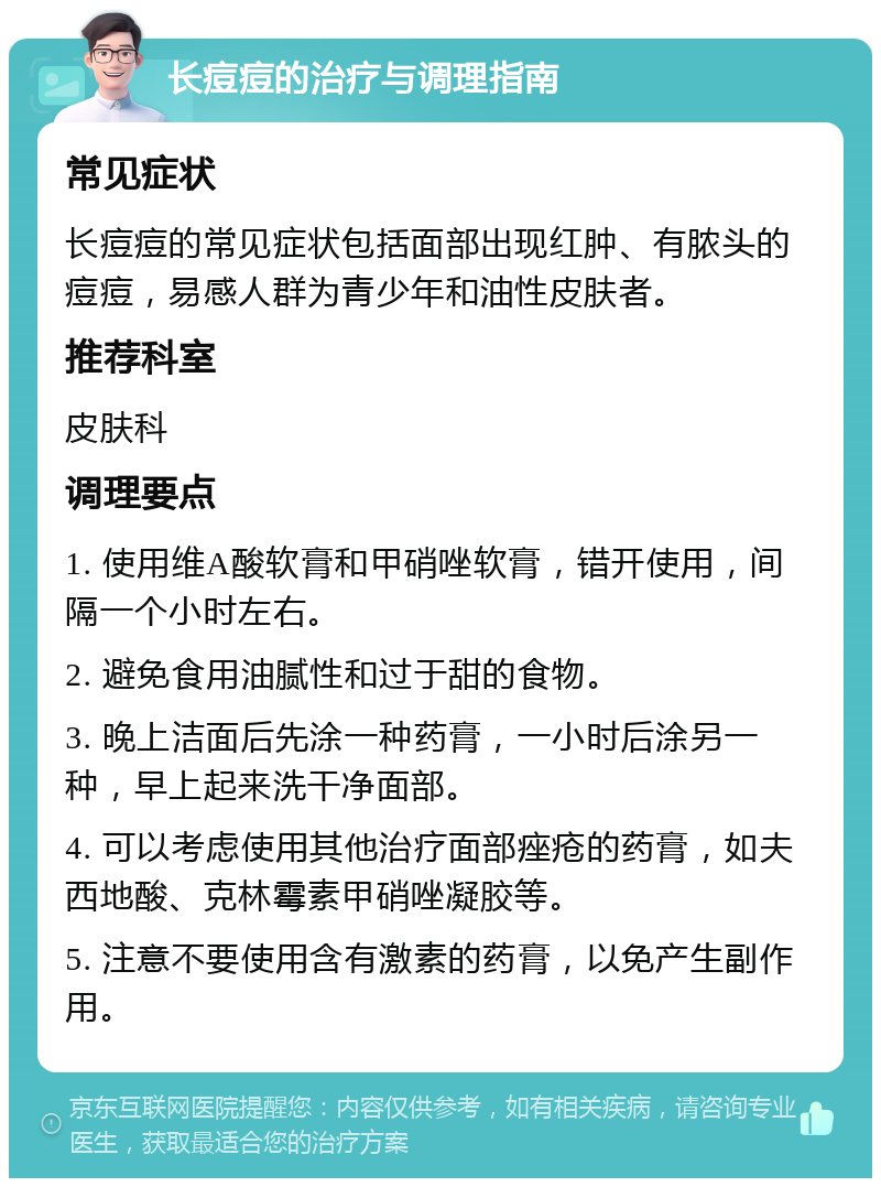 长痘痘的治疗与调理指南 常见症状 长痘痘的常见症状包括面部出现红肿、有脓头的痘痘，易感人群为青少年和油性皮肤者。 推荐科室 皮肤科 调理要点 1. 使用维A酸软膏和甲硝唑软膏，错开使用，间隔一个小时左右。 2. 避免食用油腻性和过于甜的食物。 3. 晚上洁面后先涂一种药膏，一小时后涂另一种，早上起来洗干净面部。 4. 可以考虑使用其他治疗面部痤疮的药膏，如夫西地酸、克林霉素甲硝唑凝胶等。 5. 注意不要使用含有激素的药膏，以免产生副作用。