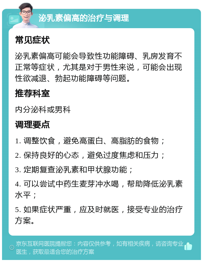 泌乳素偏高的治疗与调理 常见症状 泌乳素偏高可能会导致性功能障碍、乳房发育不正常等症状，尤其是对于男性来说，可能会出现性欲减退、勃起功能障碍等问题。 推荐科室 内分泌科或男科 调理要点 1. 调整饮食，避免高蛋白、高脂肪的食物； 2. 保持良好的心态，避免过度焦虑和压力； 3. 定期复查泌乳素和甲状腺功能； 4. 可以尝试中药生麦芽冲水喝，帮助降低泌乳素水平； 5. 如果症状严重，应及时就医，接受专业的治疗方案。