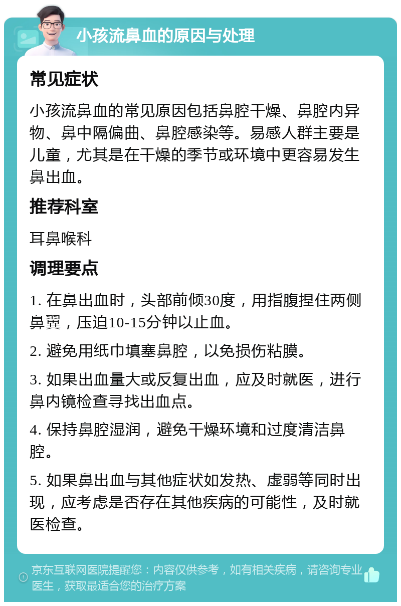 小孩流鼻血的原因与处理 常见症状 小孩流鼻血的常见原因包括鼻腔干燥、鼻腔内异物、鼻中隔偏曲、鼻腔感染等。易感人群主要是儿童，尤其是在干燥的季节或环境中更容易发生鼻出血。 推荐科室 耳鼻喉科 调理要点 1. 在鼻出血时，头部前倾30度，用指腹捏住两侧鼻翼，压迫10-15分钟以止血。 2. 避免用纸巾填塞鼻腔，以免损伤粘膜。 3. 如果出血量大或反复出血，应及时就医，进行鼻内镜检查寻找出血点。 4. 保持鼻腔湿润，避免干燥环境和过度清洁鼻腔。 5. 如果鼻出血与其他症状如发热、虚弱等同时出现，应考虑是否存在其他疾病的可能性，及时就医检查。