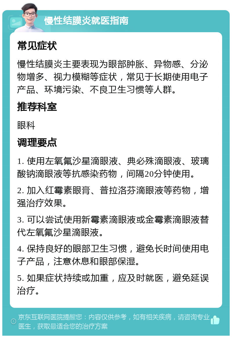 慢性结膜炎就医指南 常见症状 慢性结膜炎主要表现为眼部肿胀、异物感、分泌物增多、视力模糊等症状，常见于长期使用电子产品、环境污染、不良卫生习惯等人群。 推荐科室 眼科 调理要点 1. 使用左氧氟沙星滴眼液、典必殊滴眼液、玻璃酸钠滴眼液等抗感染药物，间隔20分钟使用。 2. 加入红霉素眼膏、普拉洛芬滴眼液等药物，增强治疗效果。 3. 可以尝试使用新霉素滴眼液或金霉素滴眼液替代左氧氟沙星滴眼液。 4. 保持良好的眼部卫生习惯，避免长时间使用电子产品，注意休息和眼部保湿。 5. 如果症状持续或加重，应及时就医，避免延误治疗。