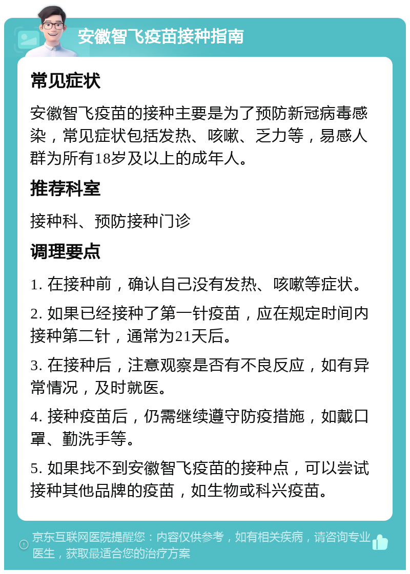 安徽智飞疫苗接种指南 常见症状 安徽智飞疫苗的接种主要是为了预防新冠病毒感染，常见症状包括发热、咳嗽、乏力等，易感人群为所有18岁及以上的成年人。 推荐科室 接种科、预防接种门诊 调理要点 1. 在接种前，确认自己没有发热、咳嗽等症状。 2. 如果已经接种了第一针疫苗，应在规定时间内接种第二针，通常为21天后。 3. 在接种后，注意观察是否有不良反应，如有异常情况，及时就医。 4. 接种疫苗后，仍需继续遵守防疫措施，如戴口罩、勤洗手等。 5. 如果找不到安徽智飞疫苗的接种点，可以尝试接种其他品牌的疫苗，如生物或科兴疫苗。