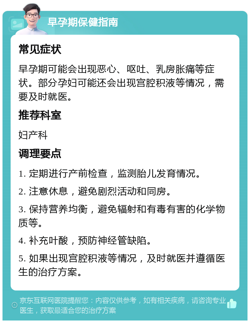 早孕期保健指南 常见症状 早孕期可能会出现恶心、呕吐、乳房胀痛等症状。部分孕妇可能还会出现宫腔积液等情况，需要及时就医。 推荐科室 妇产科 调理要点 1. 定期进行产前检查，监测胎儿发育情况。 2. 注意休息，避免剧烈活动和同房。 3. 保持营养均衡，避免辐射和有毒有害的化学物质等。 4. 补充叶酸，预防神经管缺陷。 5. 如果出现宫腔积液等情况，及时就医并遵循医生的治疗方案。