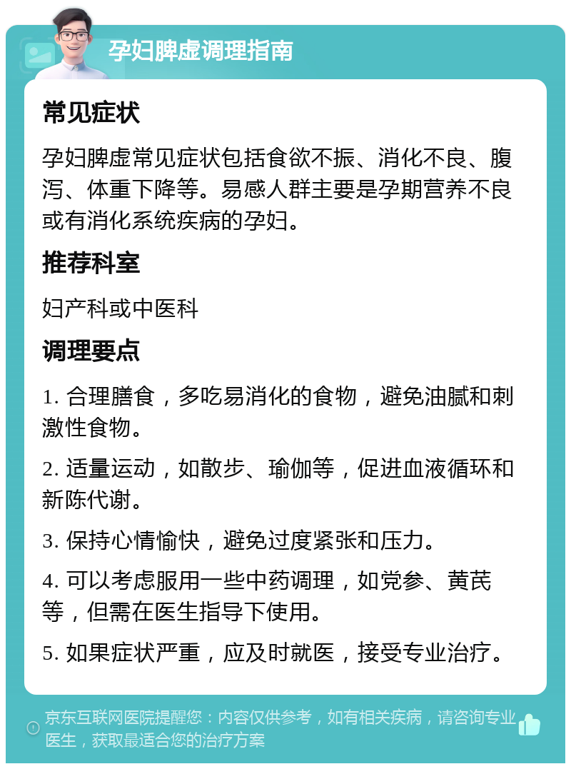 孕妇脾虚调理指南 常见症状 孕妇脾虚常见症状包括食欲不振、消化不良、腹泻、体重下降等。易感人群主要是孕期营养不良或有消化系统疾病的孕妇。 推荐科室 妇产科或中医科 调理要点 1. 合理膳食，多吃易消化的食物，避免油腻和刺激性食物。 2. 适量运动，如散步、瑜伽等，促进血液循环和新陈代谢。 3. 保持心情愉快，避免过度紧张和压力。 4. 可以考虑服用一些中药调理，如党参、黄芪等，但需在医生指导下使用。 5. 如果症状严重，应及时就医，接受专业治疗。