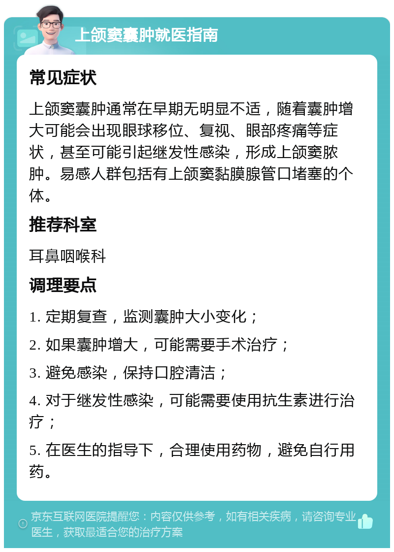 上颌窦囊肿就医指南 常见症状 上颌窦囊肿通常在早期无明显不适，随着囊肿增大可能会出现眼球移位、复视、眼部疼痛等症状，甚至可能引起继发性感染，形成上颌窦脓肿。易感人群包括有上颌窦黏膜腺管口堵塞的个体。 推荐科室 耳鼻咽喉科 调理要点 1. 定期复查，监测囊肿大小变化； 2. 如果囊肿增大，可能需要手术治疗； 3. 避免感染，保持口腔清洁； 4. 对于继发性感染，可能需要使用抗生素进行治疗； 5. 在医生的指导下，合理使用药物，避免自行用药。