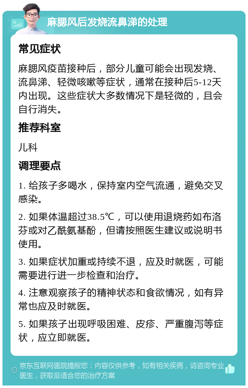 麻腮风后发烧流鼻涕的处理 常见症状 麻腮风疫苗接种后，部分儿童可能会出现发烧、流鼻涕、轻微咳嗽等症状，通常在接种后5-12天内出现。这些症状大多数情况下是轻微的，且会自行消失。 推荐科室 儿科 调理要点 1. 给孩子多喝水，保持室内空气流通，避免交叉感染。 2. 如果体温超过38.5℃，可以使用退烧药如布洛芬或对乙酰氨基酚，但请按照医生建议或说明书使用。 3. 如果症状加重或持续不退，应及时就医，可能需要进行进一步检查和治疗。 4. 注意观察孩子的精神状态和食欲情况，如有异常也应及时就医。 5. 如果孩子出现呼吸困难、皮疹、严重腹泻等症状，应立即就医。