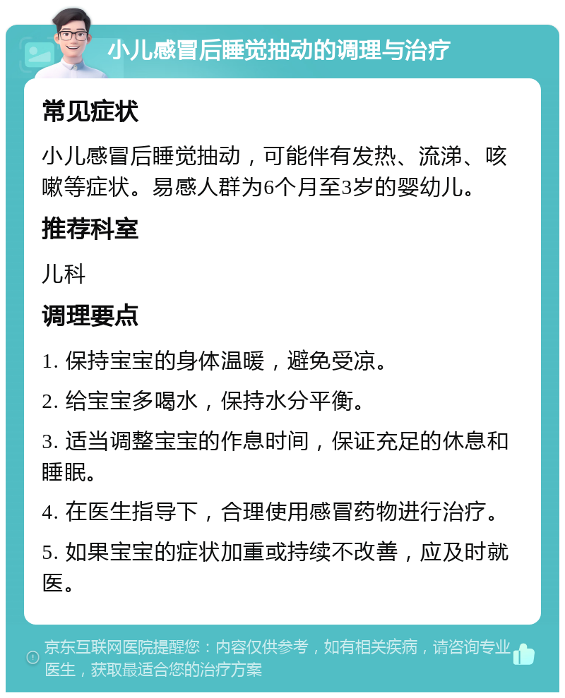 小儿感冒后睡觉抽动的调理与治疗 常见症状 小儿感冒后睡觉抽动，可能伴有发热、流涕、咳嗽等症状。易感人群为6个月至3岁的婴幼儿。 推荐科室 儿科 调理要点 1. 保持宝宝的身体温暖，避免受凉。 2. 给宝宝多喝水，保持水分平衡。 3. 适当调整宝宝的作息时间，保证充足的休息和睡眠。 4. 在医生指导下，合理使用感冒药物进行治疗。 5. 如果宝宝的症状加重或持续不改善，应及时就医。