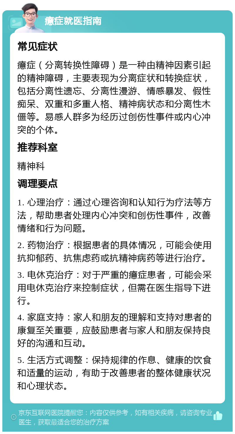 癔症就医指南 常见症状 癔症（分离转换性障碍）是一种由精神因素引起的精神障碍，主要表现为分离症状和转换症状，包括分离性遗忘、分离性漫游、情感暴发、假性痴呆、双重和多重人格、精神病状态和分离性木僵等。易感人群多为经历过创伤性事件或内心冲突的个体。 推荐科室 精神科 调理要点 1. 心理治疗：通过心理咨询和认知行为疗法等方法，帮助患者处理内心冲突和创伤性事件，改善情绪和行为问题。 2. 药物治疗：根据患者的具体情况，可能会使用抗抑郁药、抗焦虑药或抗精神病药等进行治疗。 3. 电休克治疗：对于严重的癔症患者，可能会采用电休克治疗来控制症状，但需在医生指导下进行。 4. 家庭支持：家人和朋友的理解和支持对患者的康复至关重要，应鼓励患者与家人和朋友保持良好的沟通和互动。 5. 生活方式调整：保持规律的作息、健康的饮食和适量的运动，有助于改善患者的整体健康状况和心理状态。