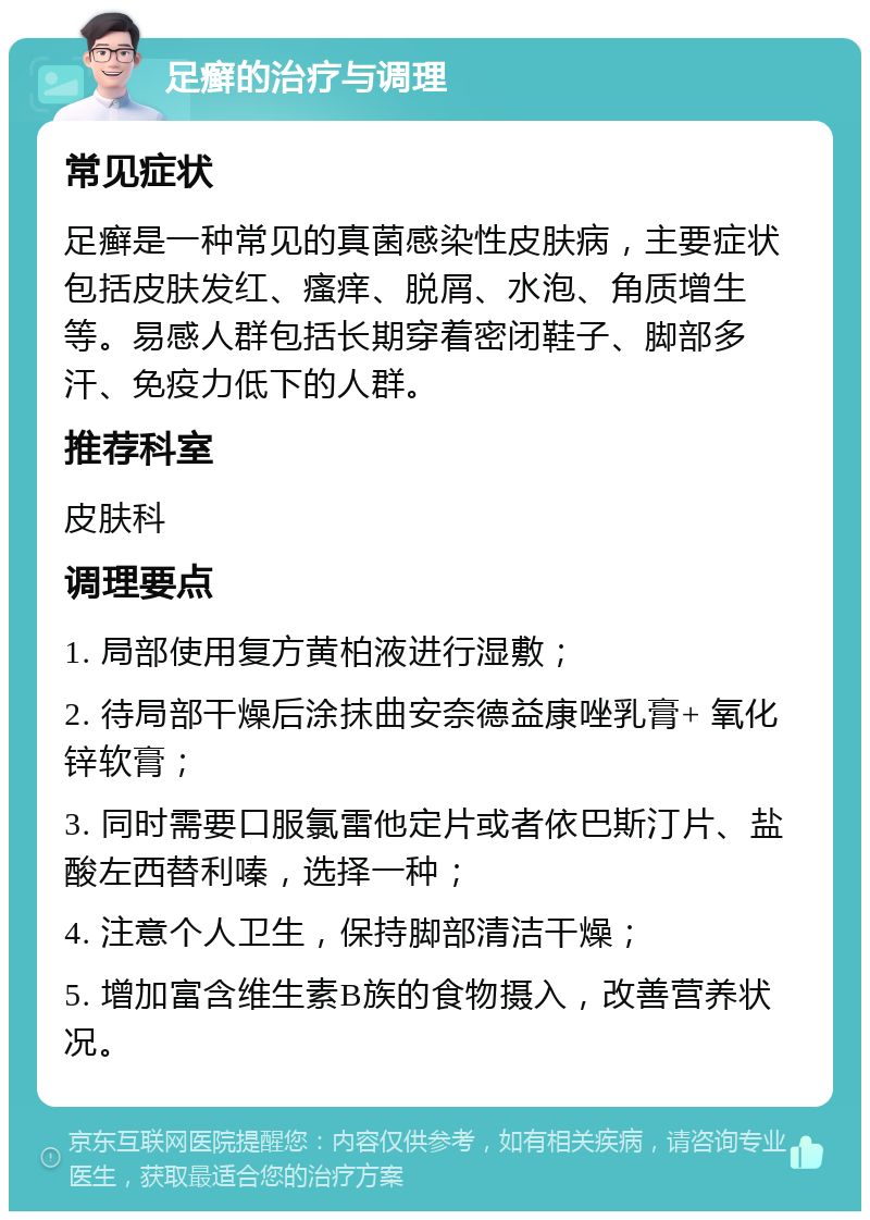 足癣的治疗与调理 常见症状 足癣是一种常见的真菌感染性皮肤病，主要症状包括皮肤发红、瘙痒、脱屑、水泡、角质增生等。易感人群包括长期穿着密闭鞋子、脚部多汗、免疫力低下的人群。 推荐科室 皮肤科 调理要点 1. 局部使用复方黄柏液进行湿敷； 2. 待局部干燥后涂抹曲安奈德益康唑乳膏+ 氧化锌软膏； 3. 同时需要口服氯雷他定片或者依巴斯汀片、盐酸左西替利嗪，选择一种； 4. 注意个人卫生，保持脚部清洁干燥； 5. 增加富含维生素B族的食物摄入，改善营养状况。