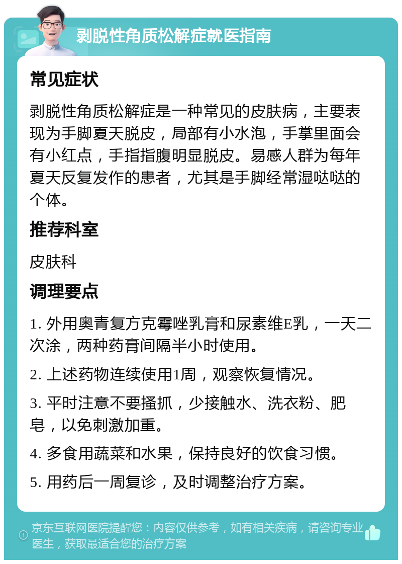 剥脱性角质松解症就医指南 常见症状 剥脱性角质松解症是一种常见的皮肤病，主要表现为手脚夏天脱皮，局部有小水泡，手掌里面会有小红点，手指指腹明显脱皮。易感人群为每年夏天反复发作的患者，尤其是手脚经常湿哒哒的个体。 推荐科室 皮肤科 调理要点 1. 外用奥青复方克霉唑乳膏和尿素维E乳，一天二次涂，两种药膏间隔半小时使用。 2. 上述药物连续使用1周，观察恢复情况。 3. 平时注意不要搔抓，少接触水、洗衣粉、肥皂，以免刺激加重。 4. 多食用蔬菜和水果，保持良好的饮食习惯。 5. 用药后一周复诊，及时调整治疗方案。